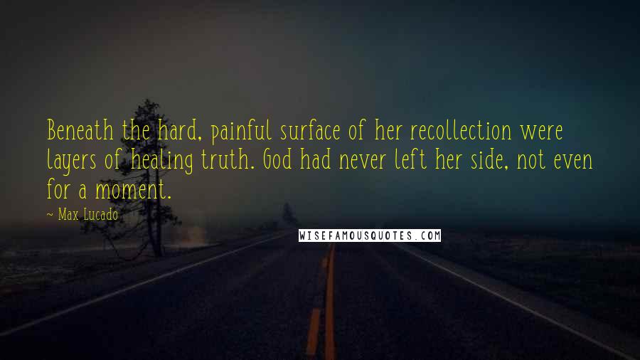 Max Lucado Quotes: Beneath the hard, painful surface of her recollection were layers of healing truth. God had never left her side, not even for a moment.