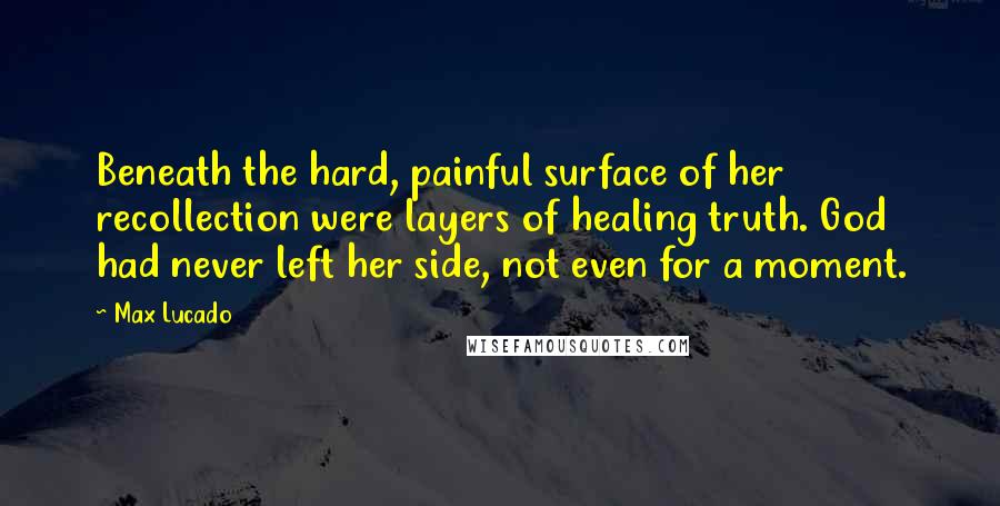 Max Lucado Quotes: Beneath the hard, painful surface of her recollection were layers of healing truth. God had never left her side, not even for a moment.