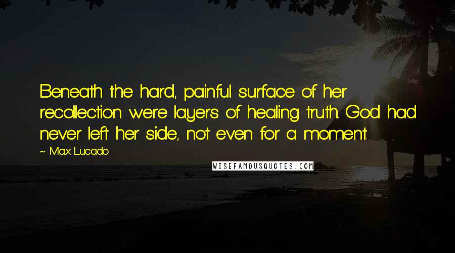 Max Lucado Quotes: Beneath the hard, painful surface of her recollection were layers of healing truth. God had never left her side, not even for a moment.