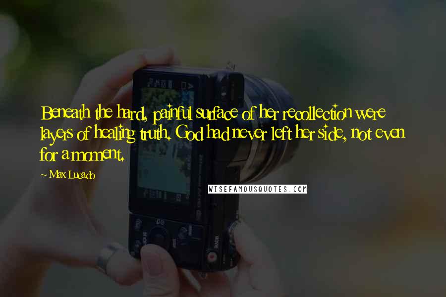 Max Lucado Quotes: Beneath the hard, painful surface of her recollection were layers of healing truth. God had never left her side, not even for a moment.