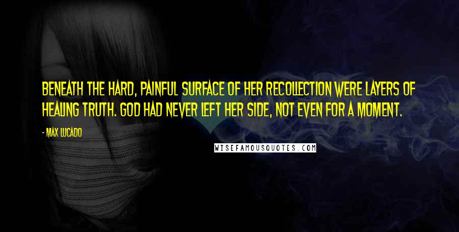 Max Lucado Quotes: Beneath the hard, painful surface of her recollection were layers of healing truth. God had never left her side, not even for a moment.