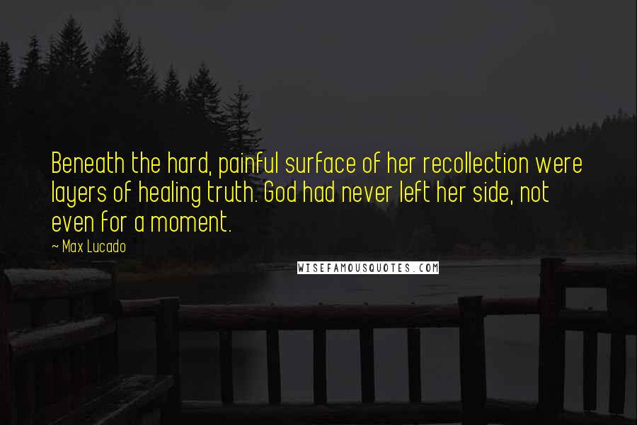 Max Lucado Quotes: Beneath the hard, painful surface of her recollection were layers of healing truth. God had never left her side, not even for a moment.