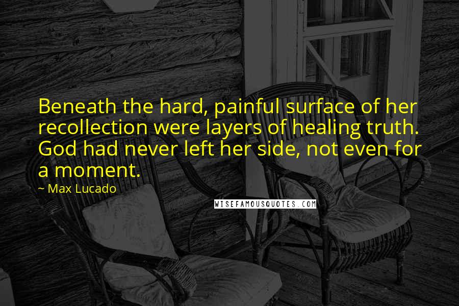 Max Lucado Quotes: Beneath the hard, painful surface of her recollection were layers of healing truth. God had never left her side, not even for a moment.