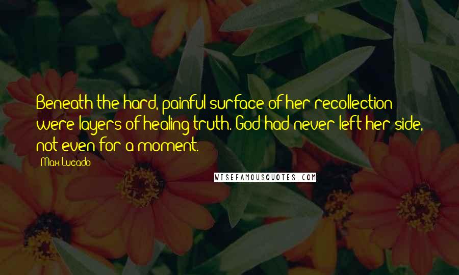 Max Lucado Quotes: Beneath the hard, painful surface of her recollection were layers of healing truth. God had never left her side, not even for a moment.