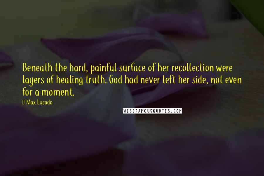 Max Lucado Quotes: Beneath the hard, painful surface of her recollection were layers of healing truth. God had never left her side, not even for a moment.