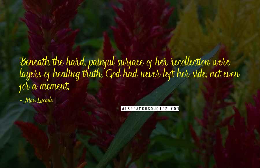 Max Lucado Quotes: Beneath the hard, painful surface of her recollection were layers of healing truth. God had never left her side, not even for a moment.