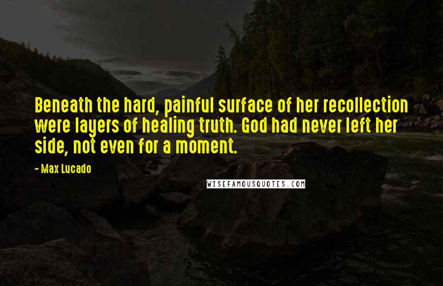 Max Lucado Quotes: Beneath the hard, painful surface of her recollection were layers of healing truth. God had never left her side, not even for a moment.