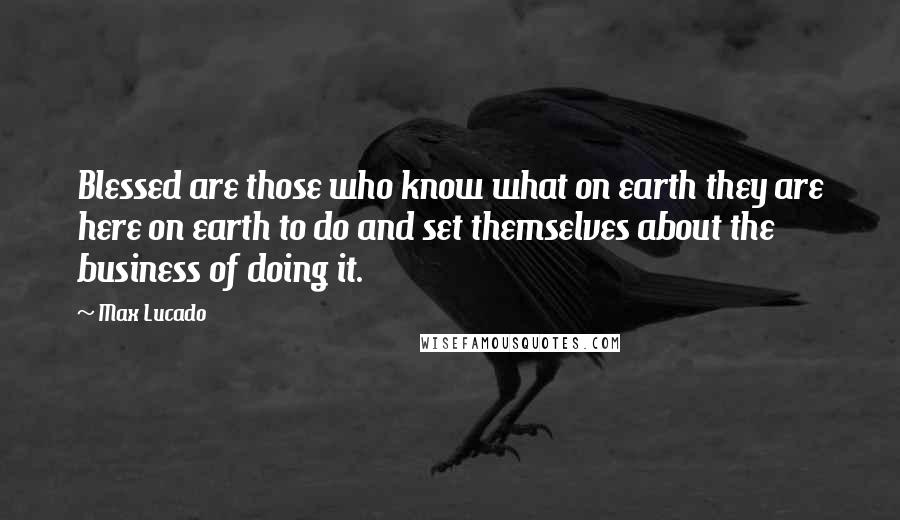 Max Lucado Quotes: Blessed are those who know what on earth they are here on earth to do and set themselves about the business of doing it.