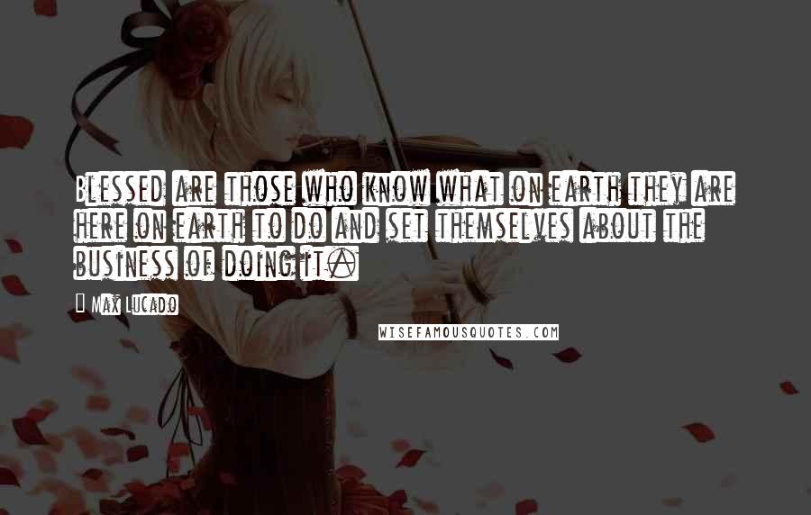 Max Lucado Quotes: Blessed are those who know what on earth they are here on earth to do and set themselves about the business of doing it.