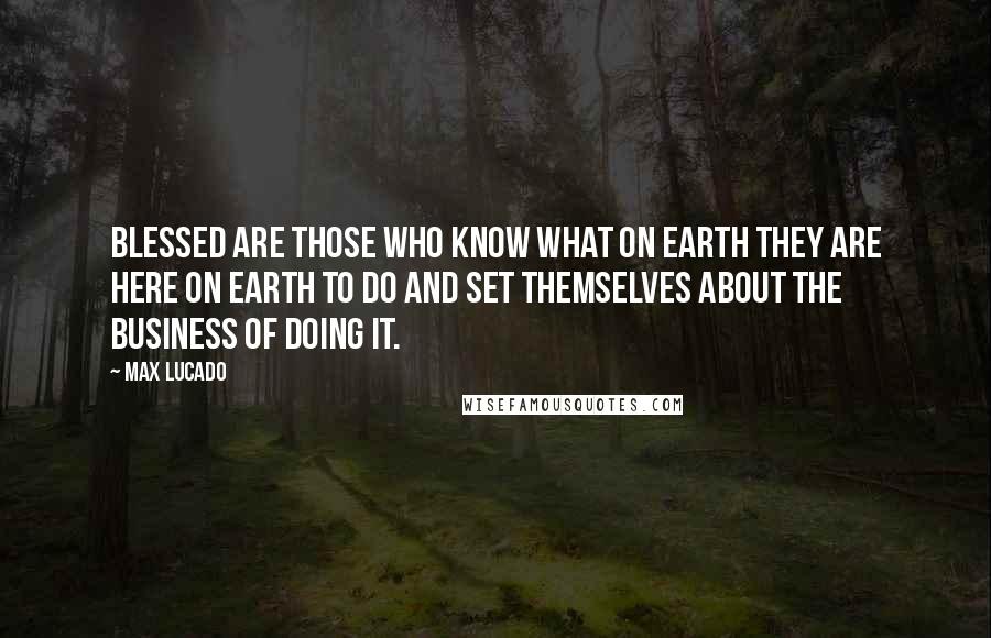 Max Lucado Quotes: Blessed are those who know what on earth they are here on earth to do and set themselves about the business of doing it.