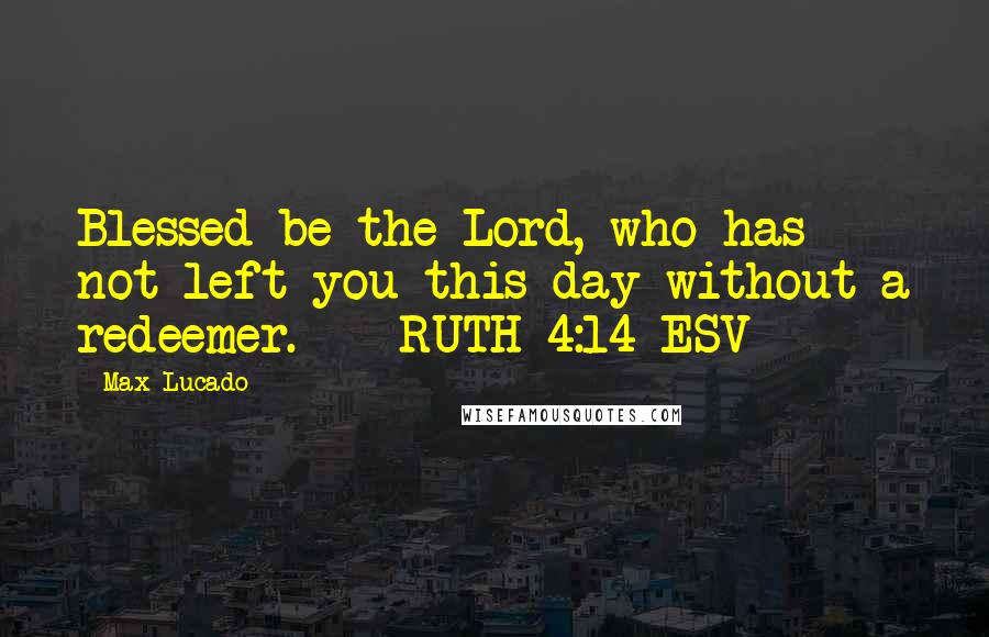 Max Lucado Quotes: Blessed be the Lord, who has not left you this day without a redeemer. - RUTH 4:14 ESV