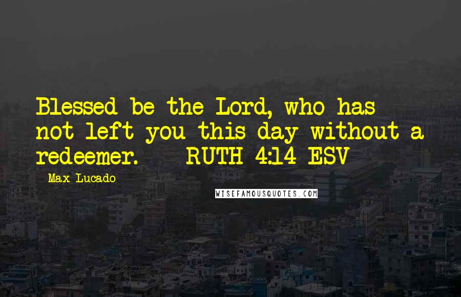 Max Lucado Quotes: Blessed be the Lord, who has not left you this day without a redeemer.  - RUTH 4:14 ESV