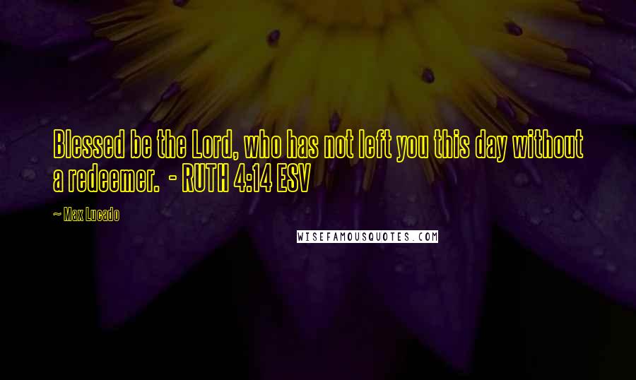 Max Lucado Quotes: Blessed be the Lord, who has not left you this day without a redeemer.  - RUTH 4:14 ESV