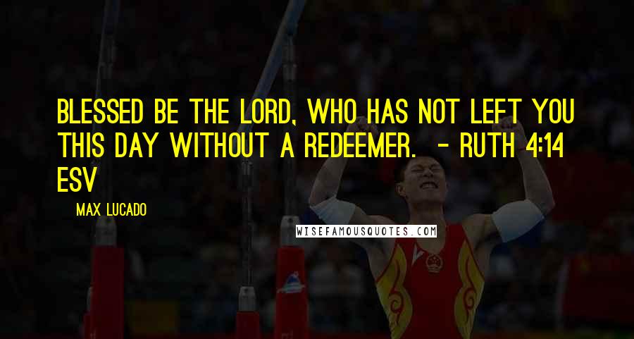 Max Lucado Quotes: Blessed be the Lord, who has not left you this day without a redeemer.  - RUTH 4:14 ESV
