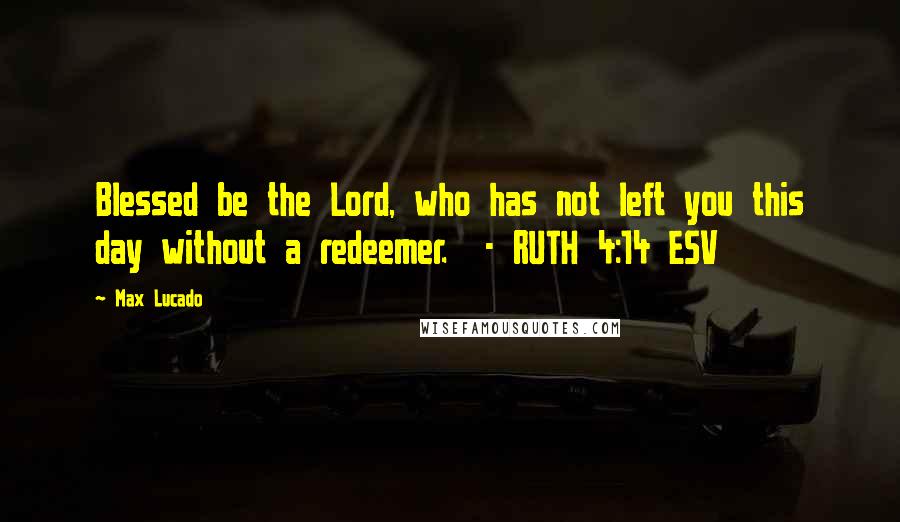 Max Lucado Quotes: Blessed be the Lord, who has not left you this day without a redeemer.  - RUTH 4:14 ESV