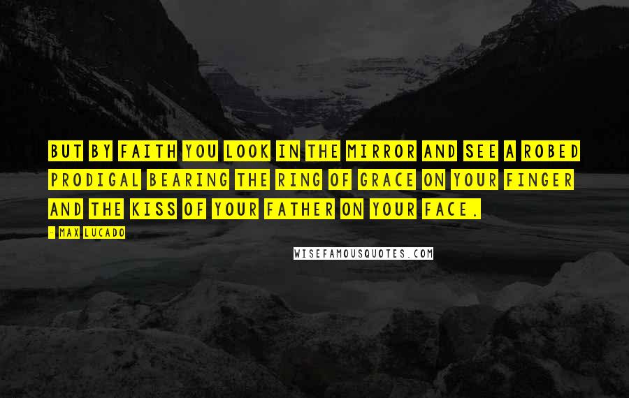 Max Lucado Quotes: But by faith you look in the mirror and see a robed prodigal bearing the ring of grace on your finger and the kiss of your Father on your face.