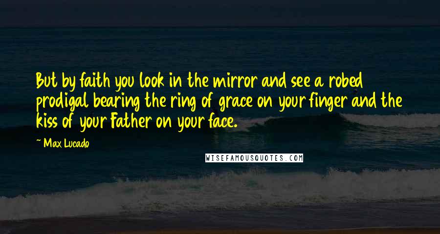 Max Lucado Quotes: But by faith you look in the mirror and see a robed prodigal bearing the ring of grace on your finger and the kiss of your Father on your face.