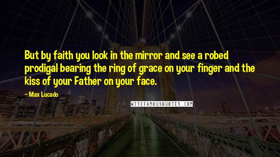 Max Lucado Quotes: But by faith you look in the mirror and see a robed prodigal bearing the ring of grace on your finger and the kiss of your Father on your face.
