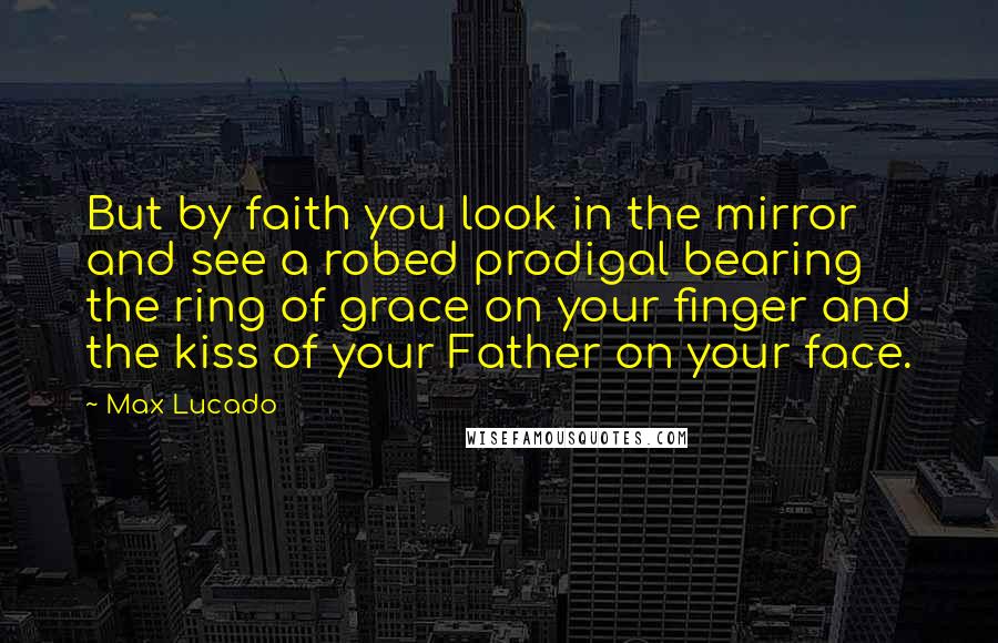 Max Lucado Quotes: But by faith you look in the mirror and see a robed prodigal bearing the ring of grace on your finger and the kiss of your Father on your face.
