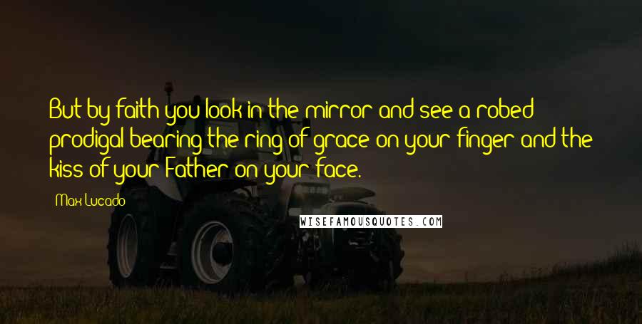 Max Lucado Quotes: But by faith you look in the mirror and see a robed prodigal bearing the ring of grace on your finger and the kiss of your Father on your face.