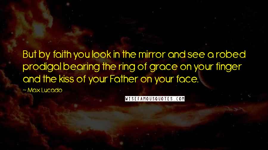 Max Lucado Quotes: But by faith you look in the mirror and see a robed prodigal bearing the ring of grace on your finger and the kiss of your Father on your face.