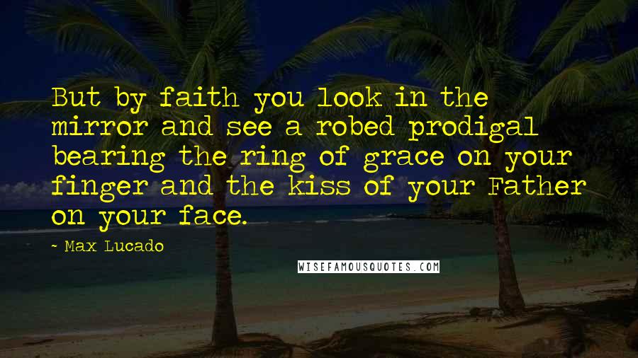 Max Lucado Quotes: But by faith you look in the mirror and see a robed prodigal bearing the ring of grace on your finger and the kiss of your Father on your face.