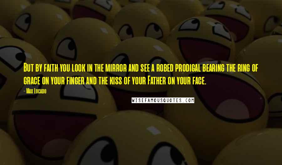 Max Lucado Quotes: But by faith you look in the mirror and see a robed prodigal bearing the ring of grace on your finger and the kiss of your Father on your face.