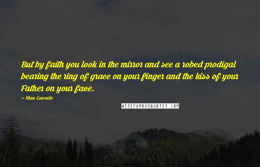 Max Lucado Quotes: But by faith you look in the mirror and see a robed prodigal bearing the ring of grace on your finger and the kiss of your Father on your face.