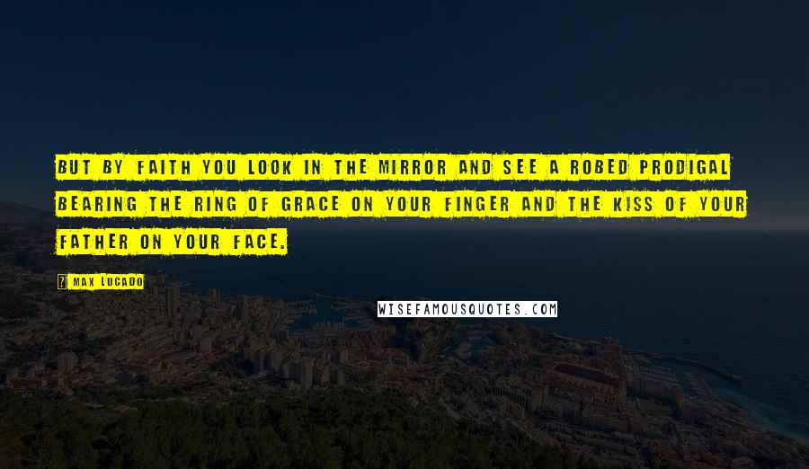 Max Lucado Quotes: But by faith you look in the mirror and see a robed prodigal bearing the ring of grace on your finger and the kiss of your Father on your face.