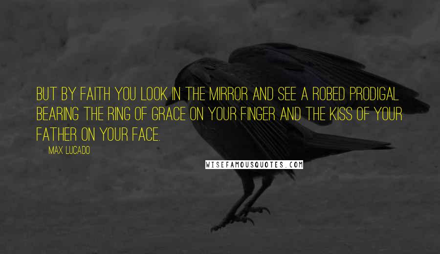 Max Lucado Quotes: But by faith you look in the mirror and see a robed prodigal bearing the ring of grace on your finger and the kiss of your Father on your face.