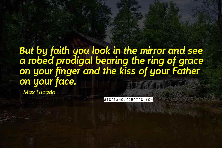 Max Lucado Quotes: But by faith you look in the mirror and see a robed prodigal bearing the ring of grace on your finger and the kiss of your Father on your face.