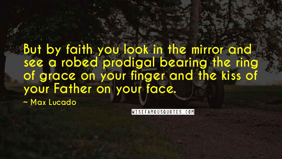 Max Lucado Quotes: But by faith you look in the mirror and see a robed prodigal bearing the ring of grace on your finger and the kiss of your Father on your face.