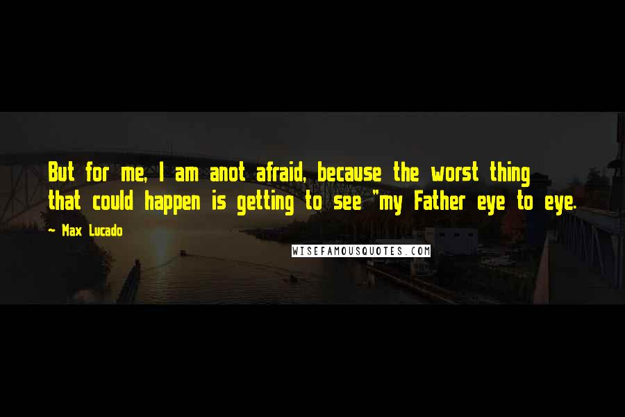 Max Lucado Quotes: But for me, I am anot afraid, because the worst thing that could happen is getting to see "my Father eye to eye.