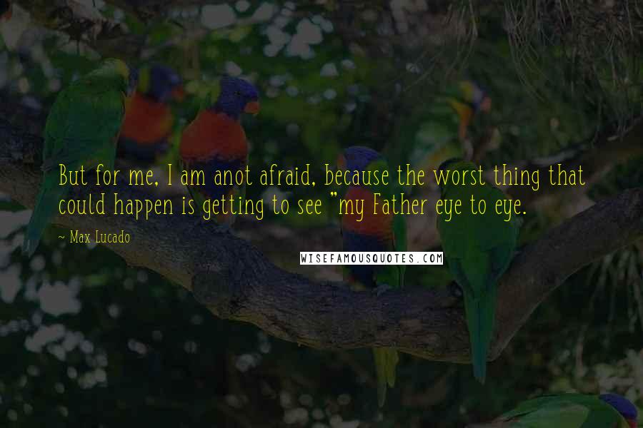 Max Lucado Quotes: But for me, I am anot afraid, because the worst thing that could happen is getting to see "my Father eye to eye.