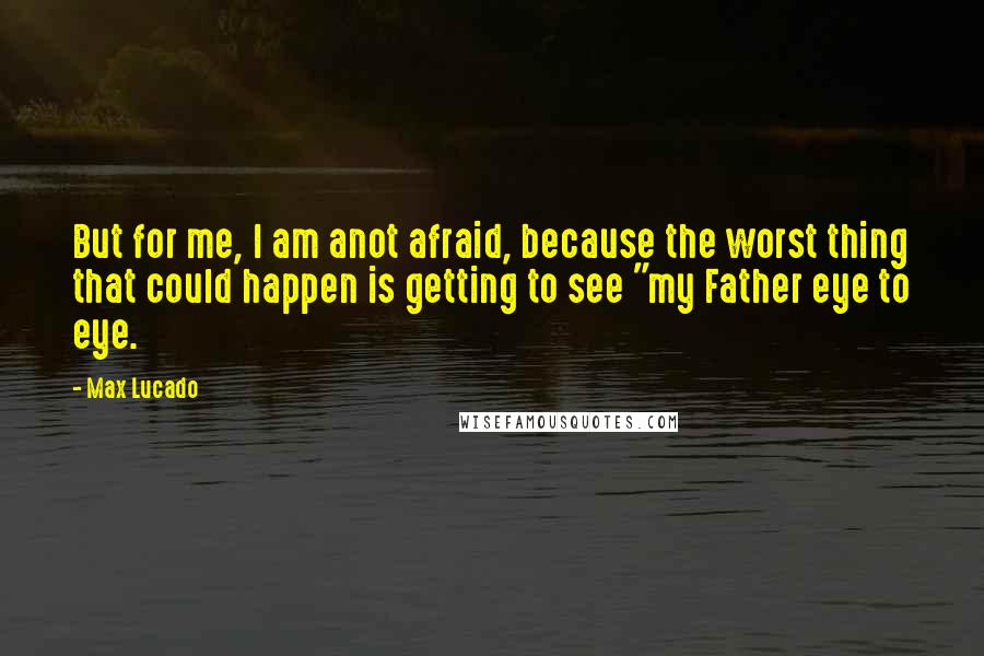 Max Lucado Quotes: But for me, I am anot afraid, because the worst thing that could happen is getting to see "my Father eye to eye.