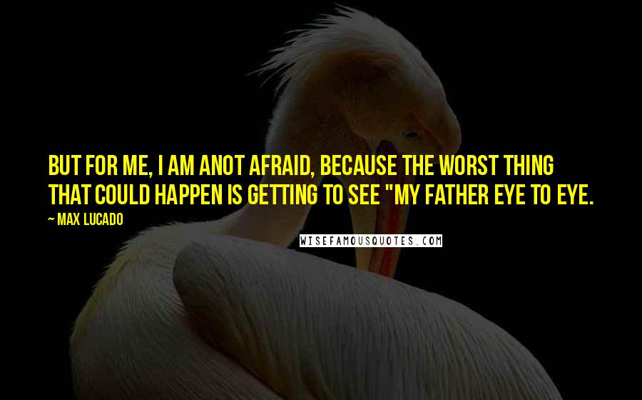 Max Lucado Quotes: But for me, I am anot afraid, because the worst thing that could happen is getting to see "my Father eye to eye.