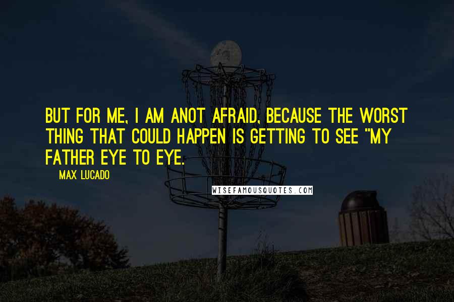 Max Lucado Quotes: But for me, I am anot afraid, because the worst thing that could happen is getting to see "my Father eye to eye.