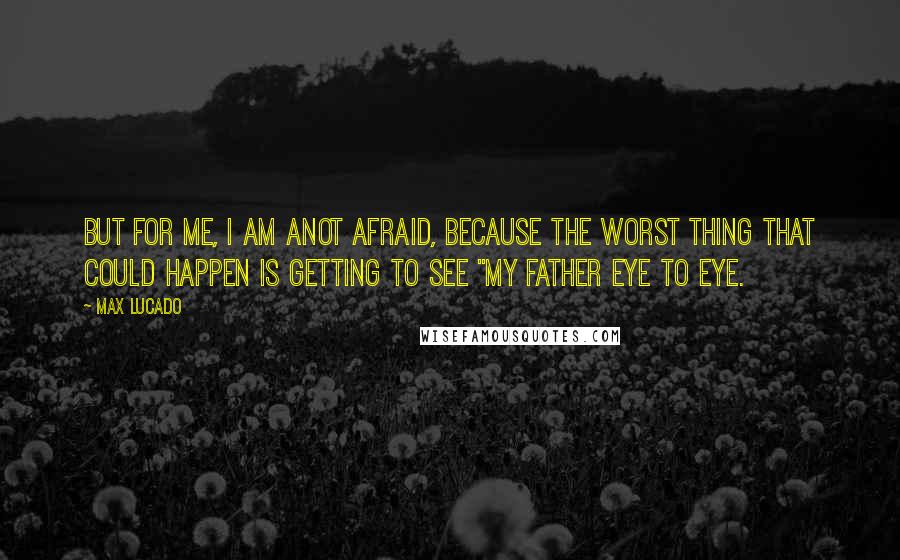 Max Lucado Quotes: But for me, I am anot afraid, because the worst thing that could happen is getting to see "my Father eye to eye.