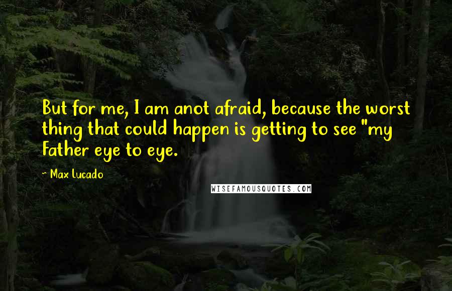 Max Lucado Quotes: But for me, I am anot afraid, because the worst thing that could happen is getting to see "my Father eye to eye.