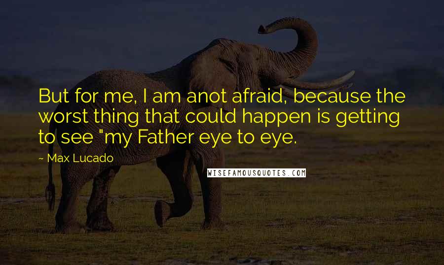 Max Lucado Quotes: But for me, I am anot afraid, because the worst thing that could happen is getting to see "my Father eye to eye.