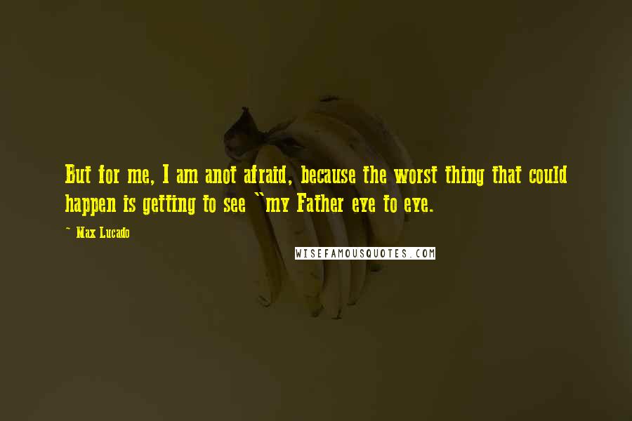 Max Lucado Quotes: But for me, I am anot afraid, because the worst thing that could happen is getting to see "my Father eye to eye.