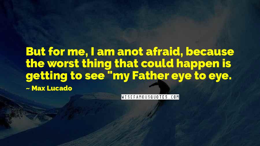 Max Lucado Quotes: But for me, I am anot afraid, because the worst thing that could happen is getting to see "my Father eye to eye.