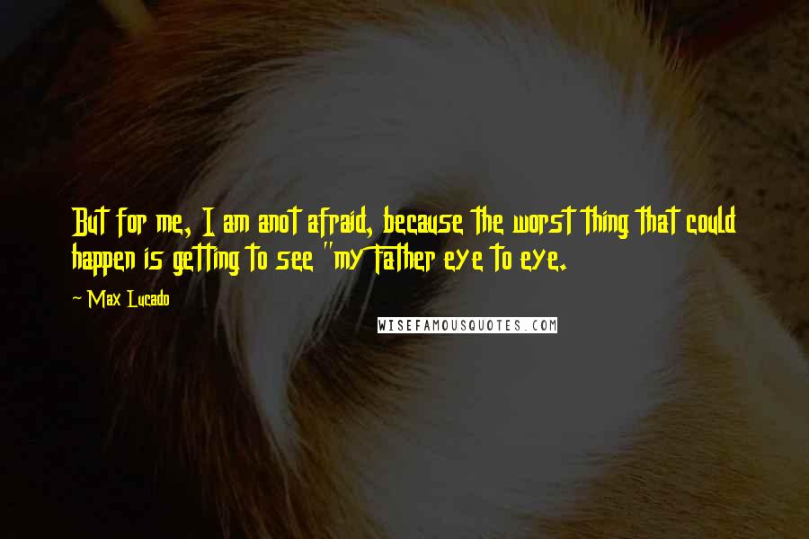 Max Lucado Quotes: But for me, I am anot afraid, because the worst thing that could happen is getting to see "my Father eye to eye.