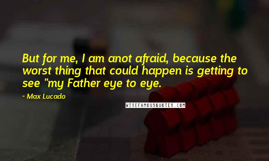 Max Lucado Quotes: But for me, I am anot afraid, because the worst thing that could happen is getting to see "my Father eye to eye.