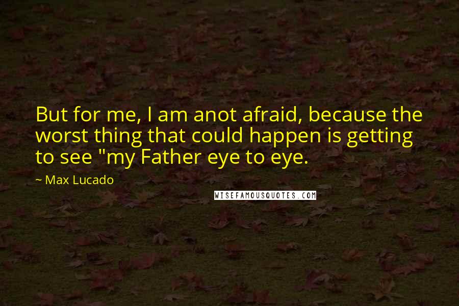 Max Lucado Quotes: But for me, I am anot afraid, because the worst thing that could happen is getting to see "my Father eye to eye.