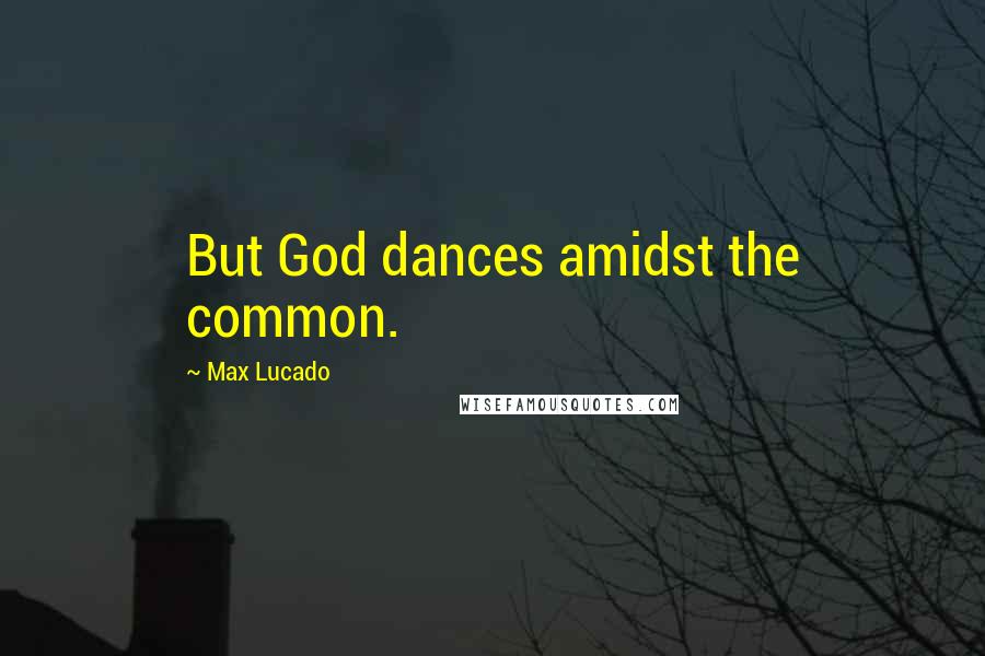 Max Lucado Quotes: But God dances amidst the common.