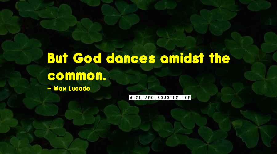 Max Lucado Quotes: But God dances amidst the common.