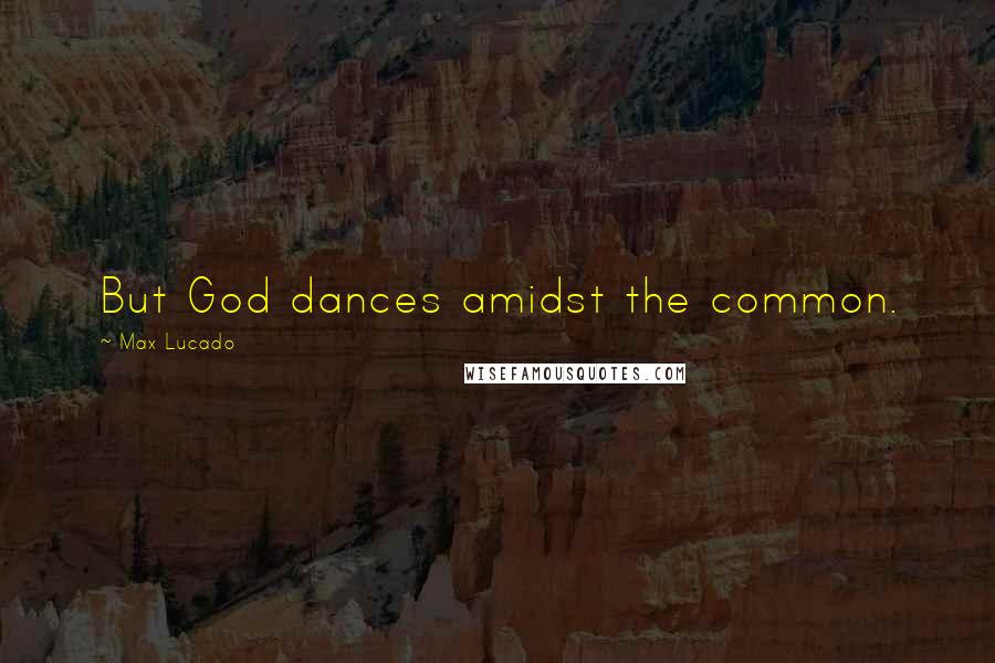 Max Lucado Quotes: But God dances amidst the common.