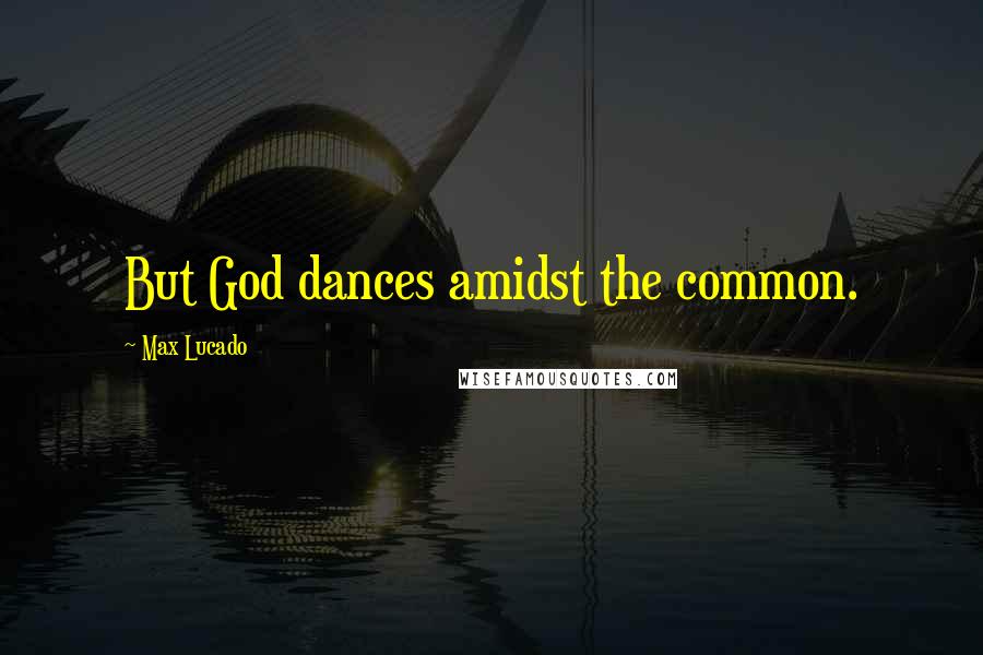 Max Lucado Quotes: But God dances amidst the common.