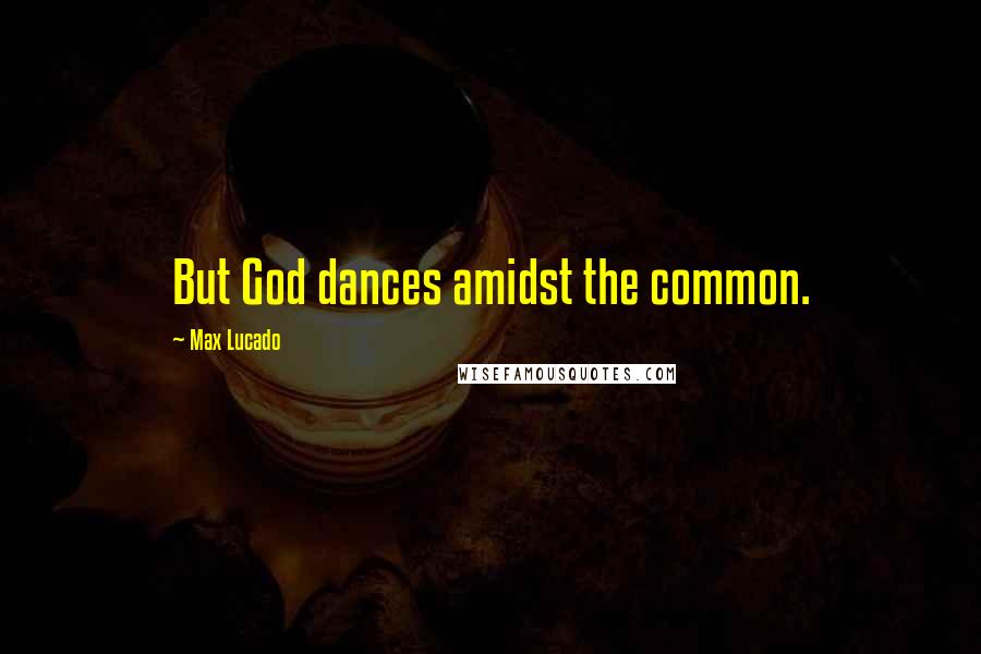 Max Lucado Quotes: But God dances amidst the common.